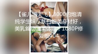 【雀儿满天飞】3000约炮清纯学生妹，肤白貌美身材好，美乳耸动温柔体贴，1080P修复版404