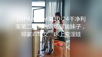 [MP4/679MB]10-24干净利落第二场约啪返场眼镜妹子，邻家乖乖女，床上变淫娃