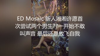 ED Mosaic 新人湘湘许愿首次尝试两个男生??一开始不敢叫声音 最后还是放飞自我