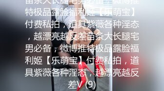 苗条大长腿宅男必备，微博推特极品露脸福利姬【乐萌宝】付费私拍，道具紫薇各种淫态，越漂亮越反差苗条大长腿宅男必备，微博推特极品露脸福利姬【乐萌宝】付费私拍，道具紫薇各种淫态，越漂亮越反差V (9)