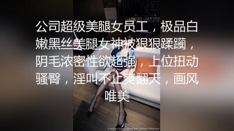 公司超级美腿女员工，极品白嫩黑丝美腿女神被狠狠蹂躏，阴毛浓密性欲超强，上位扭动骚臀，淫叫不止爽翻天，画风唯美