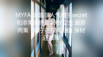 MYFANS超级人气博主secret和非常清纯的19岁女主 最新两集，妹子不仅高颜值 身材还贼棒