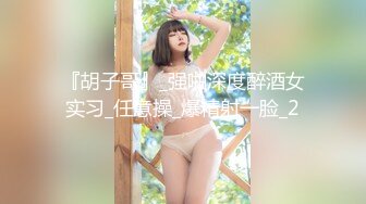 『胡子哥』_强啪深度醉酒女实习_任意操_爆精射一脸_2