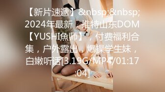 【新片速遞】&nbsp;&nbsp;2024年最新，推特山东DOM【YUSHI魚师】，付费福利合集，户外露出，爆操学生妹，白嫩听话[3.19G/MP4/01:17:04]