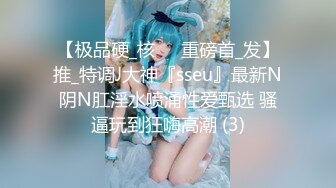 【极品硬_核❤️重磅首_发】推_特调J大神『sseu』最新N阴N肛淫水喷涌性爱甄选 骚逼玩到狂嗨高潮 (3)