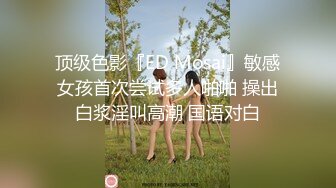 顶级色影『ED Mosai』敏感女孩首次尝试多人啪啪 操出白浆淫叫高潮 国语对白