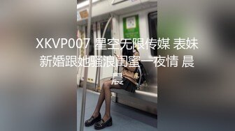 XKVP007 星空无限传媒 表妹新婚跟她骚浪闺蜜一夜情 晨晨