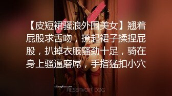 【皮短裙骚浪外围美女】翘着屁股求舌吻，撩起裙子揉捏屁股，扒掉衣服骚劲十足，骑在身上骚逼磨屌，手指猛扣小穴