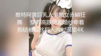 推特网黄巨乳人妻熟女赤鳞狂舞❤️穿着高跟情趣婚纱牵着狗链被粉丝后入内射逼里4K高清