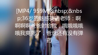 [MP4/ 959M]&nbsp;&nbsp;36岁的魅惑英语老师：啊啊啊啊爸爸射给我，哦哦哦哦哦我爽死了，爸爸还有没有弹药