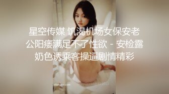 星空传媒 饥渴机场女保安老公阳痿满足不了性欲 - 安检露奶色诱乘客操逼剧情精彩