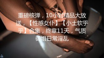 重磅核弹，10小时精品大放送，【性感女仆】【小土软乎乎】合集，终章11天，气质御姐日常淫乱