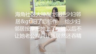 海角社区大神&lt;强奸少妇邻居&gt;阳了后新作❤️给少妇邻居按摩把她上了，说以后不让她老公操只让我居然还吞精