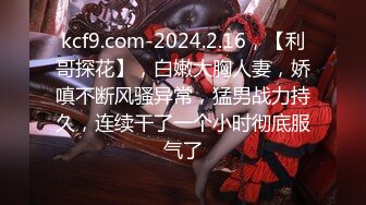 kcf9.com-2024.2.16，【利哥探花】，白嫩大胸人妻，娇嗔不断风骚异常，猛男战力持久，连续干了一个小时彻底服气了