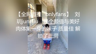 【全网首推✨onlyfans】⭐刘玥juneliu⭐ 是个颜值与美好肉体集一身的妹子 质量佳 解锁了三洞