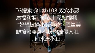 TG搜索:@kbb108 双穴小恶魔福利姬「点点」私拍视频 “好想被操小骚菊花”黑丝美腿撩骚淫语不断 肉棒侵入肛门水流不止