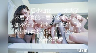 ❤️00后小仙女❤️“太大了不要了真的不要了求求你了真的不行了”约炮平面模特，腿特别好看太娇嫩了几下就哭了，又菜又想要