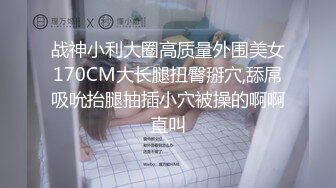 战神小利大圈高质量外围美女170CM大长腿扭臀掰穴,舔屌吸吮抬腿抽插小穴被操的啊啊直叫