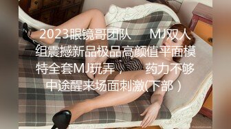 2023眼镜哥团队❤️MJ双人组震撼新品极品高颜值平面模特全套MJ玩弄，❤️药力不够中途醒来场面刺激(下部）