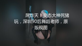 ⚫️⚫️屌炸天！变态大神死猪玩，深圳90后舞蹈老师，原版视图