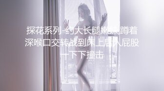 探花系列-约大长腿嫩妹,蹲着深喉口交转战到床上后入屁股一下下撞击