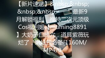 【新片速遞】&nbsp;&nbsp;&nbsp;&nbsp;⚫️⚫️最新9月解锁福利，推特二次元顶级Cos福利姬【muming8891】大奶子白虎穴，道具紫薇玩烂了，嫩妹控必备[1160M/MP4/0