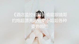 《酒店监控破解》偷窥眼镜哥约炮超漂亮的短裙小姐姐各种姿势啪啪